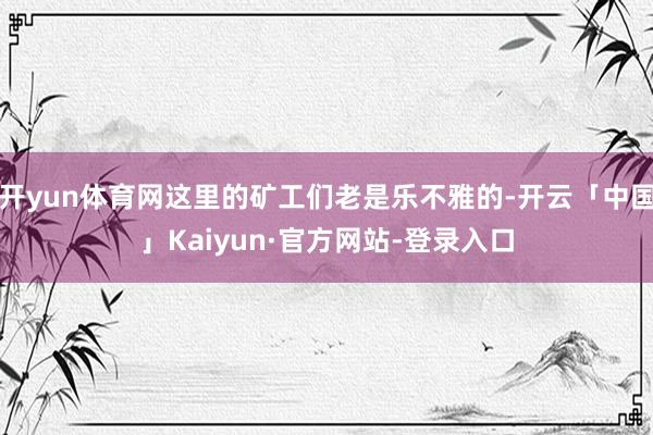 开yun体育网这里的矿工们老是乐不雅的-开云「中国」Kaiyun·官方网站-登录入口