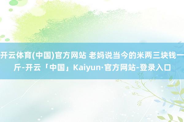 开云体育(中国)官方网站 老妈说当今的米两三块钱一斤-开云「中国」Kaiyun·官方网站-登录入口