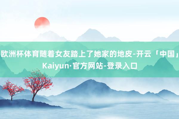 欧洲杯体育随着女友踏上了她家的地皮-开云「中国」Kaiyun·官方网站-登录入口