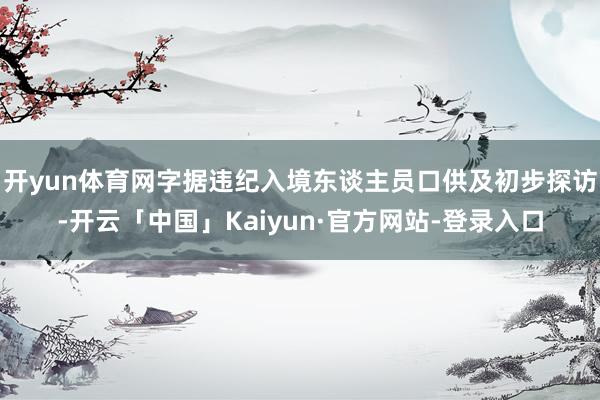 开yun体育网字据违纪入境东谈主员口供及初步探访-开云「中国」Kaiyun·官方网站-登录入口