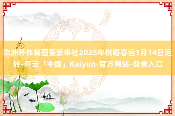 欧洲杯体育图据新华社2025年铁路春运1月14日运转-开云「中国」Kaiyun·官方网站-登录入口