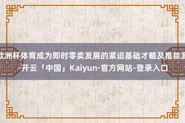欧洲杯体育成为即时零卖发展的紧迫基础才略及推能源-开云「中国」Kaiyun·官方网站-登录入口
