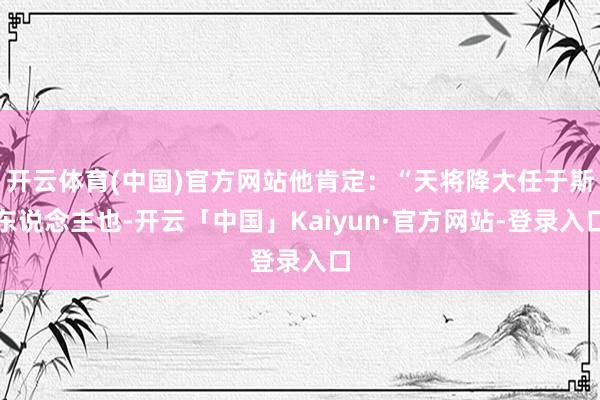 开云体育(中国)官方网站他肯定：“天将降大任于斯东说念主也-开云「中国」Kaiyun·官方网站-登录