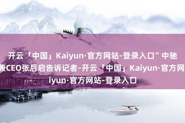 开云「中国」Kaiyun·官方网站-登录入口”中驰车福董事长兼CEO张后启告诉记者-开云「中国」Ka