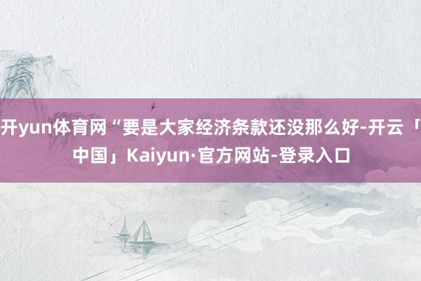 开yun体育网“要是大家经济条款还没那么好-开云「中国」Kaiyun·官方网站-登录入口