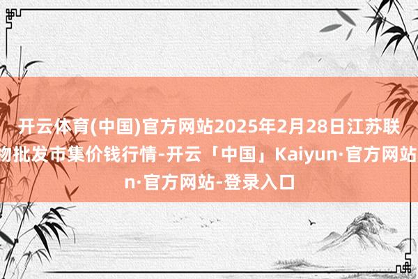 开云体育(中国)官方网站2025年2月28日江苏联谊农副产物批发市集价钱行情-开云「中国」Kaiyun·官方网站-登录入口