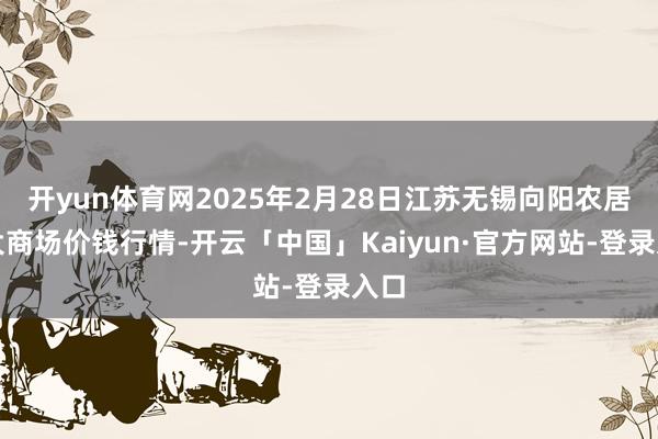 开yun体育网2025年2月28日江苏无锡向阳农居品大商场价钱行情-开云「中国」Kaiyun·官方网站-登录入口