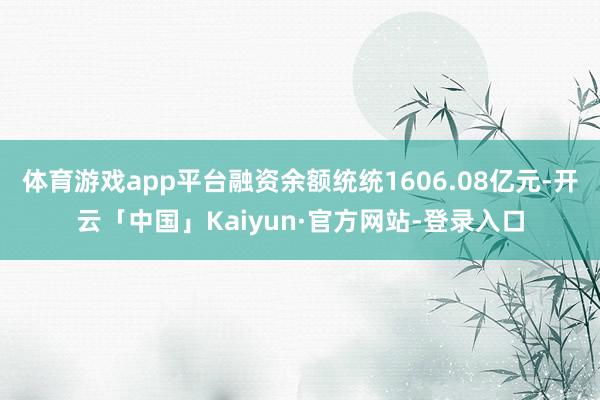 体育游戏app平台融资余额统统1606.08亿元-开云「中国」Kaiyun·官方网站-登录入口