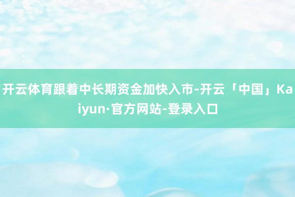 开云体育跟着中长期资金加快入市-开云「中国」Kaiyun·官方网站-登录入口