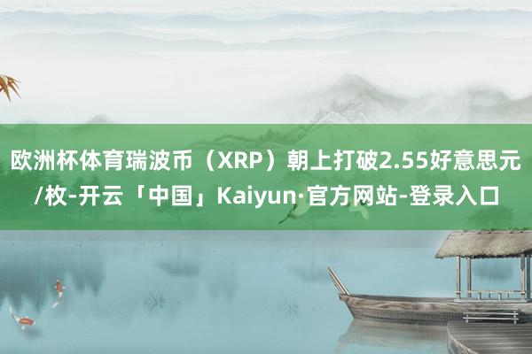 欧洲杯体育瑞波币（XRP）朝上打破2.55好意思元/枚-开云「中国」Kaiyun·官方网站-登录入口