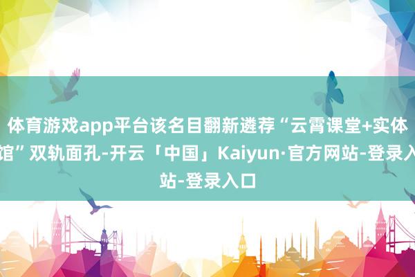 体育游戏app平台该名目翻新遴荐“云霄课堂+实体场馆”双轨面孔-开云「中国」Kaiyun·官方网站-