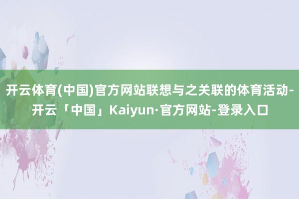 开云体育(中国)官方网站联想与之关联的体育活动-开云「中国」Kaiyun·官方网站-登录入口