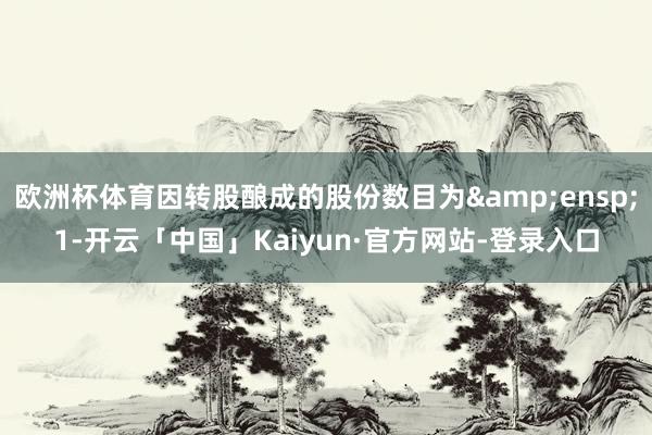 欧洲杯体育因转股酿成的股份数目为 1-开云「中国」Kaiyun·官方网站-登录入口