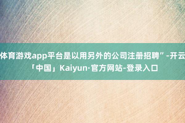 体育游戏app平台是以用另外的公司注册招聘”-开云「中国」Kaiyun·官方网站-登录入口