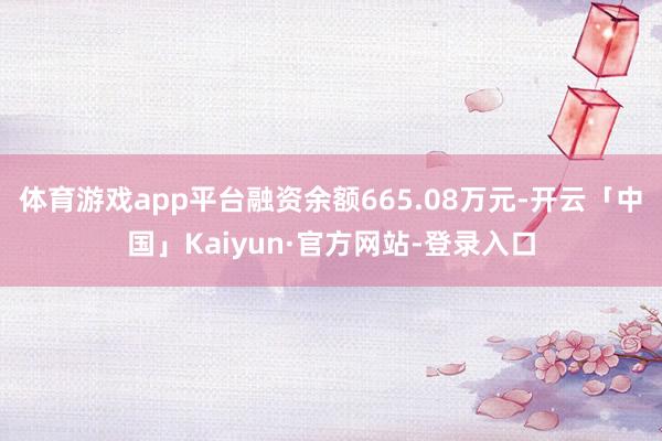 体育游戏app平台融资余额665.08万元-开云「中国」Kaiyun·官方网站-登录入口