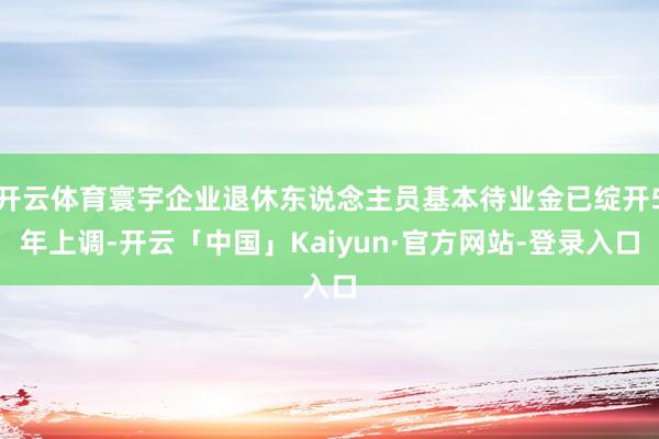 开云体育寰宇企业退休东说念主员基本待业金已绽开5年上调-开云「中国」Kaiyun·官方网站-登录入口