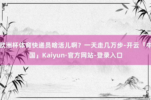欧洲杯体育快递员啥活儿啊？一天走几万步-开云「中国」Kaiyun·官方网站-登录入口