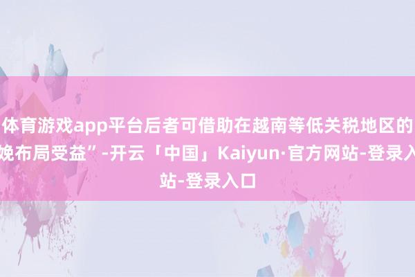 体育游戏app平台后者可借助在越南等低关税地区的分娩布局受益”-开云「中国」Kaiyun·官方网站-登录入口