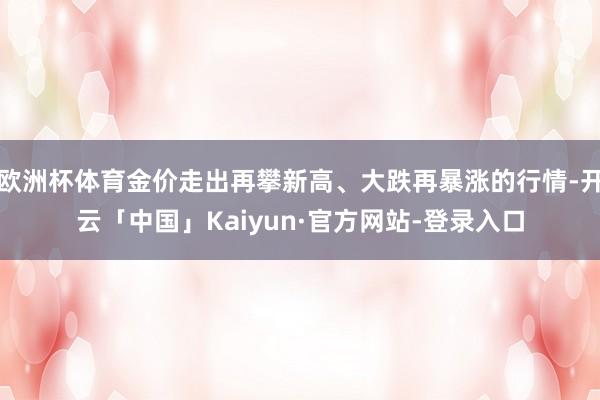 欧洲杯体育金价走出再攀新高、大跌再暴涨的行情-开云「中国」Kaiyun·官方网站-登录入口