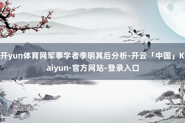 开yun体育网军事学者李明其后分析-开云「中国」Kaiyun·官方网站-登录入口