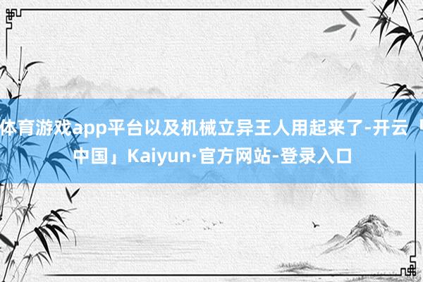 体育游戏app平台以及机械立异王人用起来了-开云「中国」Kaiyun·官方网站-登录入口