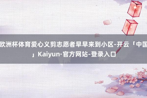 欧洲杯体育爱心义剪志愿者早早来到小区-开云「中国」Kaiyun·官方网站-登录入口