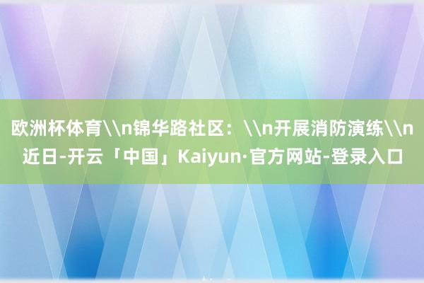 欧洲杯体育\n锦华路社区：\n开展消防演练\n近日-开云「中国」Kaiyun·官方网站-登录入口