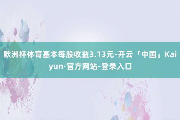 欧洲杯体育基本每股收益3.13元-开云「中国」Kaiyun·官方网站-登录入口