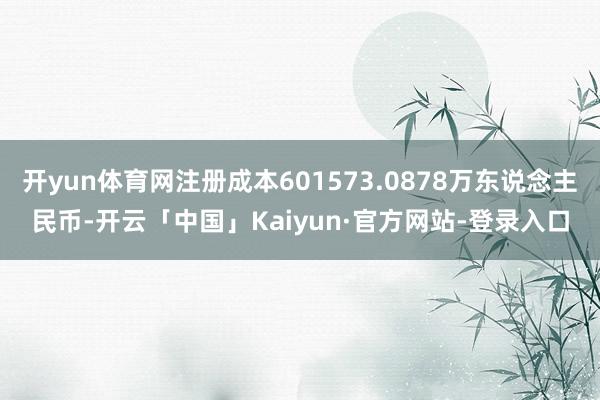 开yun体育网注册成本601573.0878万东说念主民币-开云「中国」Kaiyun·官方网站-登录入口