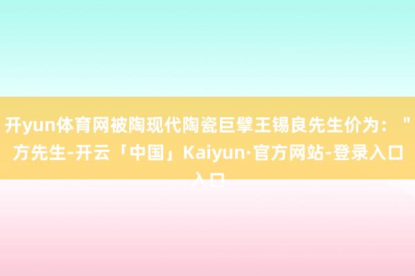 开yun体育网被陶现代陶瓷巨擘王锡良先生价为：＂方先生-开云「中国」Kaiyun·官方网站-登录入口