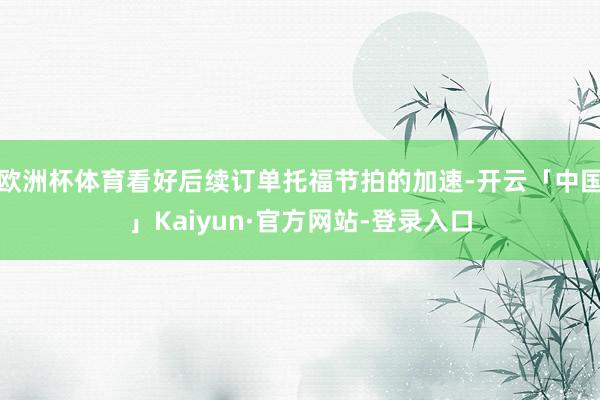 欧洲杯体育看好后续订单托福节拍的加速-开云「中国」Kaiyun·官方网站-登录入口