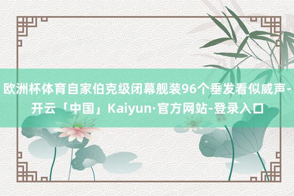 欧洲杯体育自家伯克级闭幕舰装96个垂发看似威声-开云「中国」Kaiyun·官方网站-登录入口