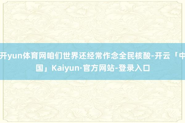 开yun体育网咱们世界还经常作念全民核酸-开云「中国」Kaiyun·官方网站-登录入口