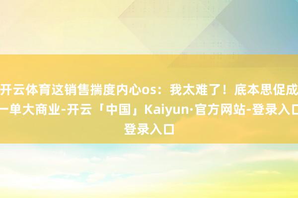 开云体育这销售揣度内心os：我太难了！底本思促成一单大商业-开云「中国」Kaiyun·官方网站-登录入口