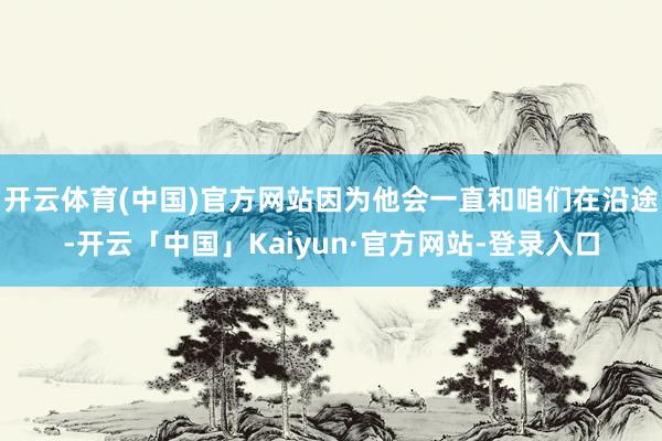 开云体育(中国)官方网站因为他会一直和咱们在沿途-开云「中国」Kaiyun·官方网站-登录入口
