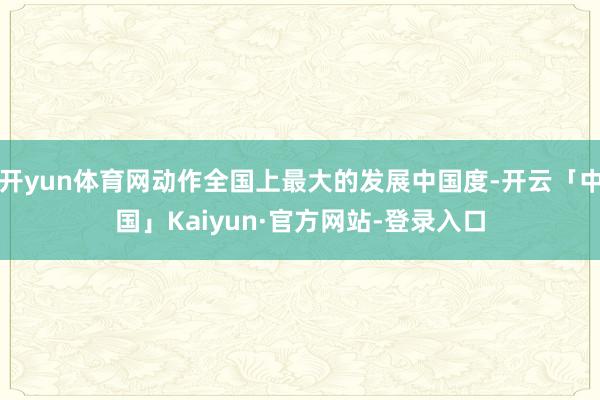 开yun体育网动作全国上最大的发展中国度-开云「中国」Kaiyun·官方网站-登录入口