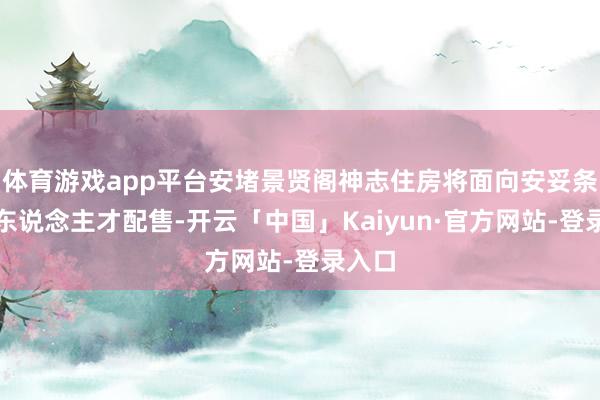 体育游戏app平台安堵景贤阁神志住房将面向安妥条目的东说念主才配售-开云「中国」Kaiyun·官方网站-登录入口