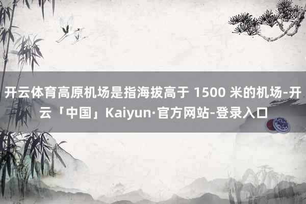 开云体育高原机场是指海拔高于 1500 米的机场-开云「中国」Kaiyun·官方网站-登录入口