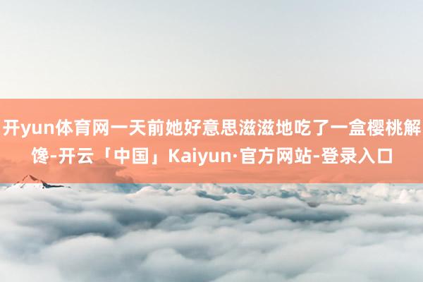 开yun体育网一天前她好意思滋滋地吃了一盒樱桃解馋-开云「中国」Kaiyun·官方网站-登录入口