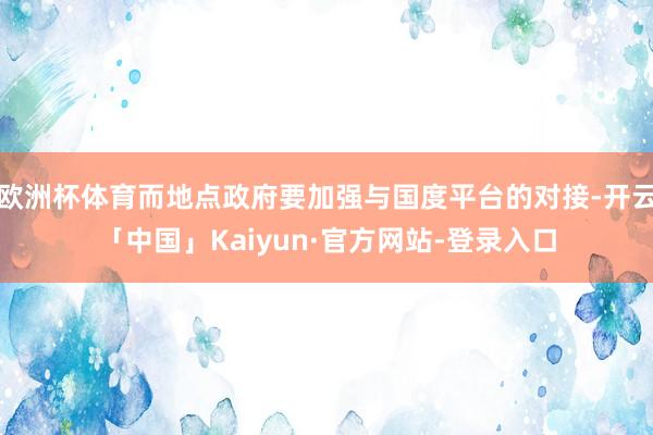 欧洲杯体育而地点政府要加强与国度平台的对接-开云「中国」Kaiyun·官方网站-登录入口