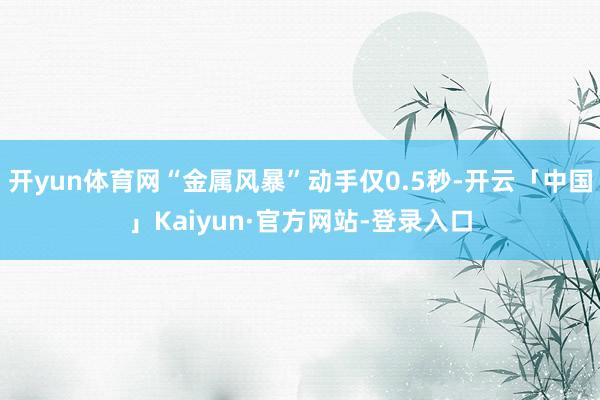 开yun体育网“金属风暴”动手仅0.5秒-开云「中国」Kaiyun·官方网站-登录入口