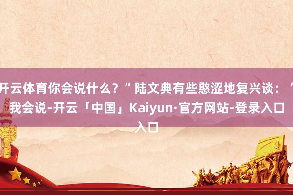 开云体育你会说什么？”陆文典有些憨涩地复兴谈：“我会说-开云「中国」Kaiyun·官方网站-登录入口