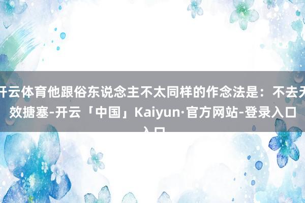 开云体育他跟俗东说念主不太同样的作念法是：不去无效搪塞-开云「中国」Kaiyun·官方网站-登录入口