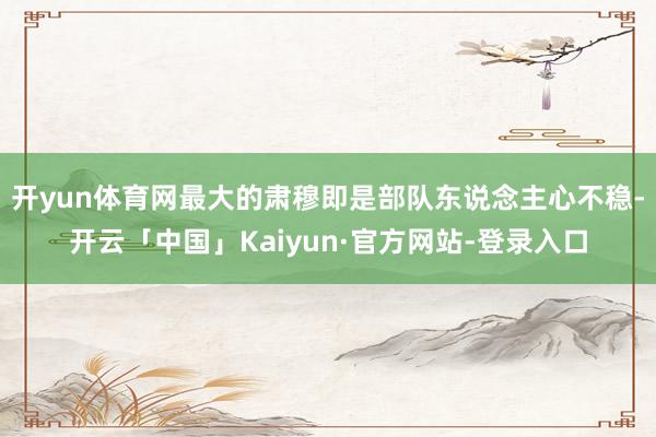 开yun体育网最大的肃穆即是部队东说念主心不稳-开云「中国」Kaiyun·官方网站-登录入口