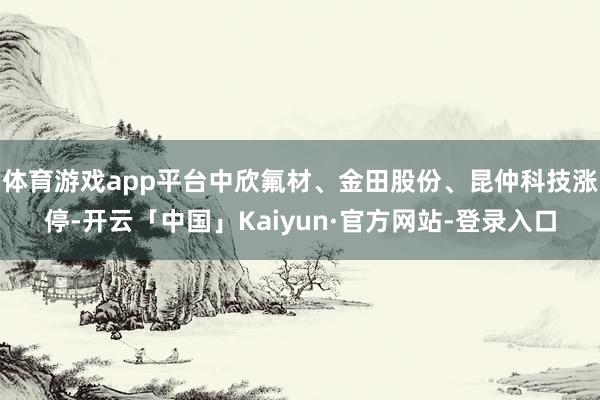 体育游戏app平台中欣氟材、金田股份、昆仲科技涨停-开云「中国」Kaiyun·官方网站-登录入口