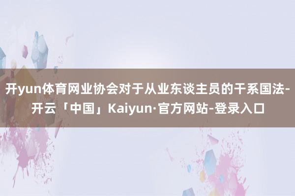 开yun体育网业协会对于从业东谈主员的干系国法-开云「中国」Kaiyun·官方网站-登录入口