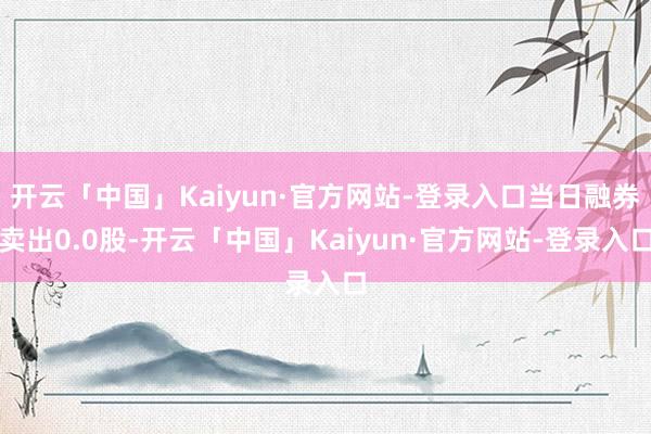 开云「中国」Kaiyun·官方网站-登录入口当日融券卖出0.0股-开云「中国」Kaiyun·官方网站