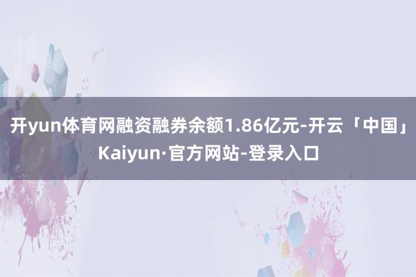 开yun体育网融资融券余额1.86亿元-开云「中国」Kaiyun·官方网站-登录入口