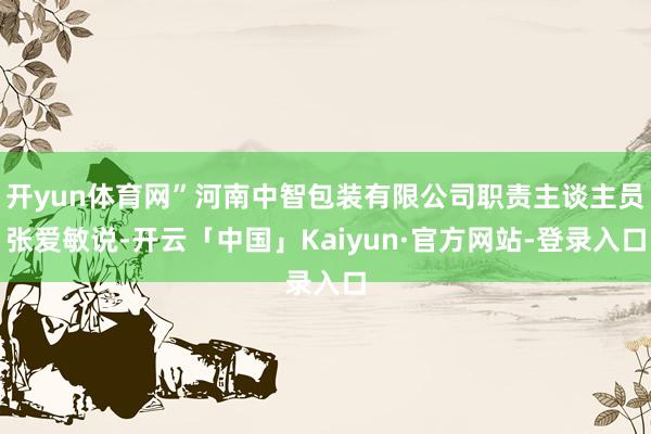 开yun体育网”河南中智包装有限公司职责主谈主员张爱敏说-开云「中国」Kaiyun·官方网站-登录入