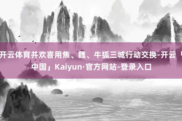 开云体育并欢喜用焦、魏、牛狐三城行动交换-开云「中国」Kaiyun·官方网站-登录入口